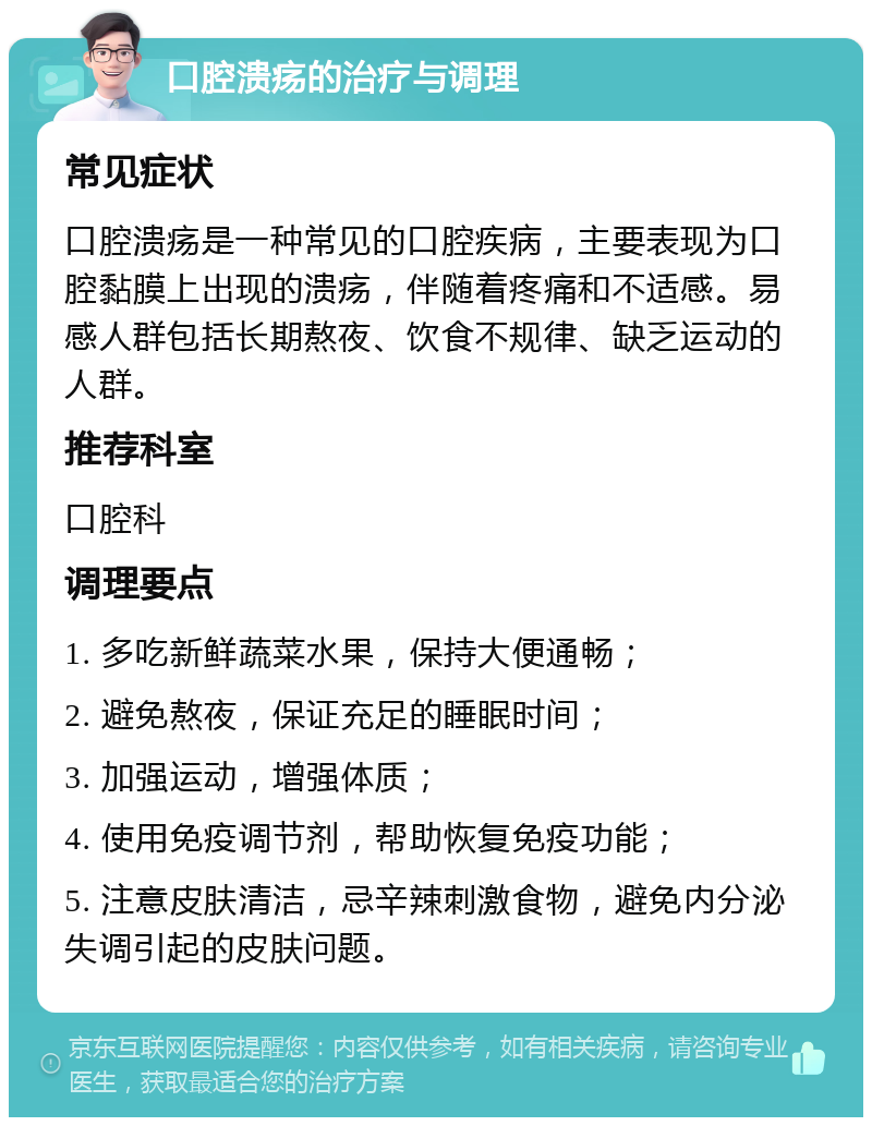 口腔溃疡的治疗与调理 常见症状 口腔溃疡是一种常见的口腔疾病，主要表现为口腔黏膜上出现的溃疡，伴随着疼痛和不适感。易感人群包括长期熬夜、饮食不规律、缺乏运动的人群。 推荐科室 口腔科 调理要点 1. 多吃新鲜蔬菜水果，保持大便通畅； 2. 避免熬夜，保证充足的睡眠时间； 3. 加强运动，增强体质； 4. 使用免疫调节剂，帮助恢复免疫功能； 5. 注意皮肤清洁，忌辛辣刺激食物，避免内分泌失调引起的皮肤问题。