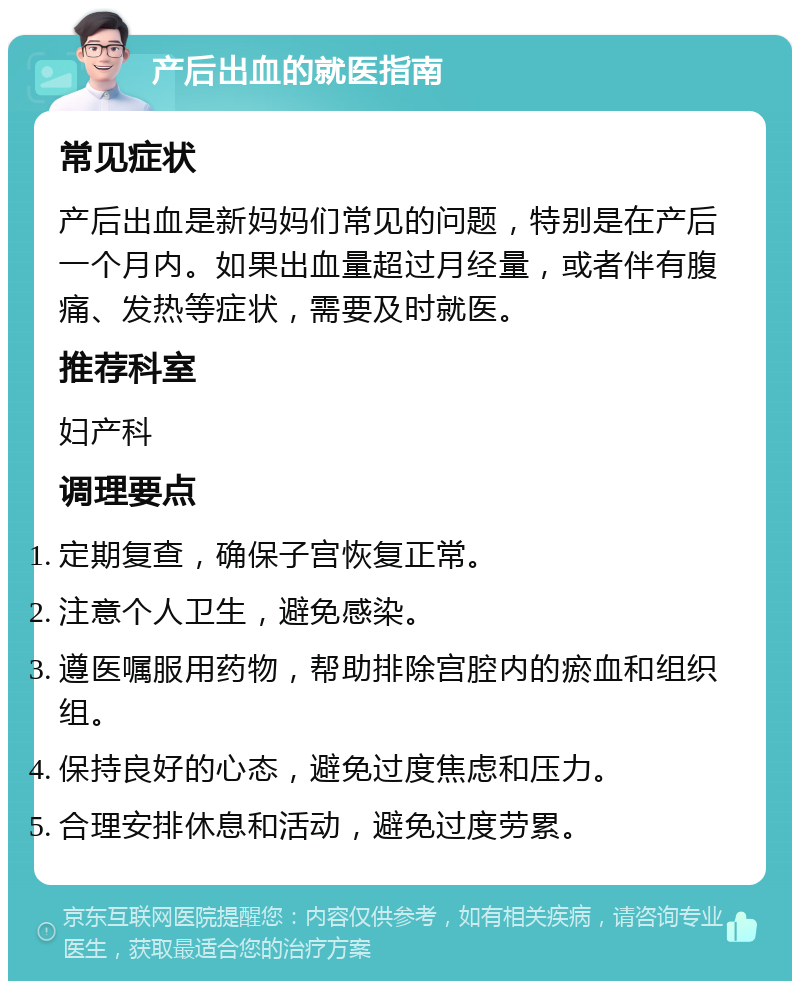 产后出血的就医指南 常见症状 产后出血是新妈妈们常见的问题，特别是在产后一个月内。如果出血量超过月经量，或者伴有腹痛、发热等症状，需要及时就医。 推荐科室 妇产科 调理要点 定期复查，确保子宫恢复正常。 注意个人卫生，避免感染。 遵医嘱服用药物，帮助排除宫腔内的瘀血和组织组。 保持良好的心态，避免过度焦虑和压力。 合理安排休息和活动，避免过度劳累。