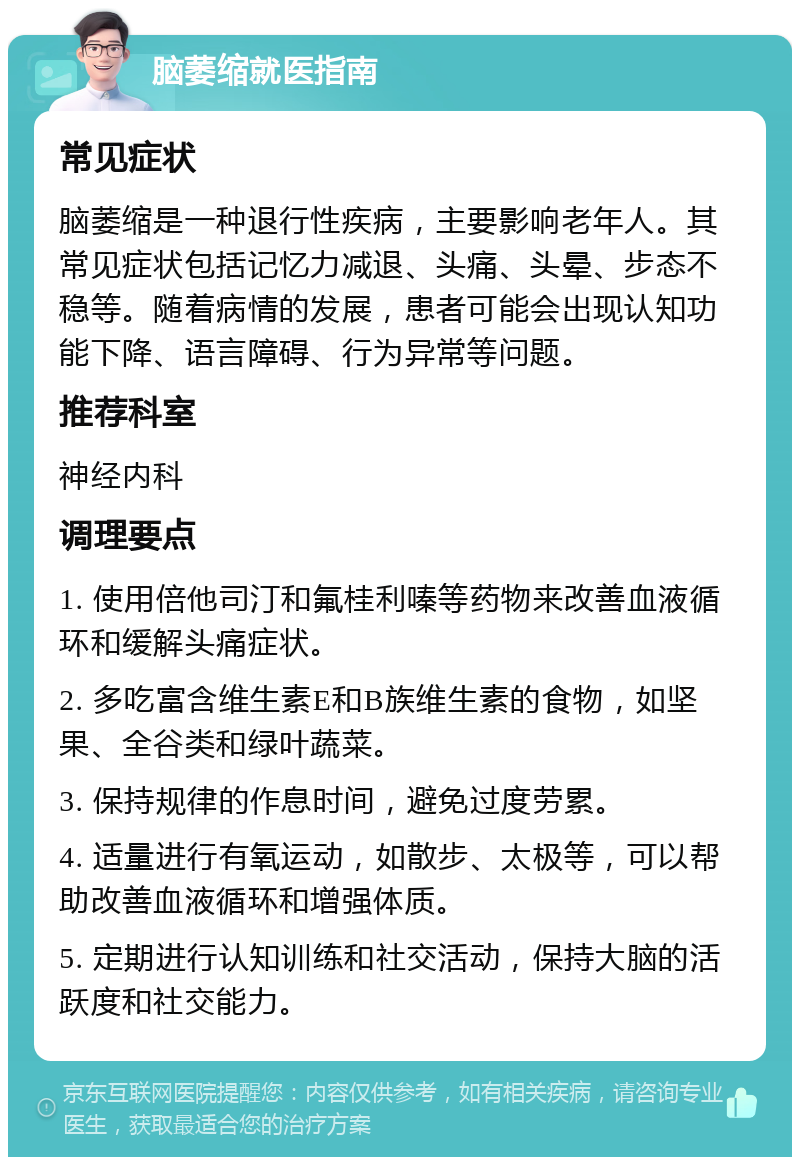 脑萎缩就医指南 常见症状 脑萎缩是一种退行性疾病，主要影响老年人。其常见症状包括记忆力减退、头痛、头晕、步态不稳等。随着病情的发展，患者可能会出现认知功能下降、语言障碍、行为异常等问题。 推荐科室 神经内科 调理要点 1. 使用倍他司汀和氟桂利嗪等药物来改善血液循环和缓解头痛症状。 2. 多吃富含维生素E和B族维生素的食物，如坚果、全谷类和绿叶蔬菜。 3. 保持规律的作息时间，避免过度劳累。 4. 适量进行有氧运动，如散步、太极等，可以帮助改善血液循环和增强体质。 5. 定期进行认知训练和社交活动，保持大脑的活跃度和社交能力。