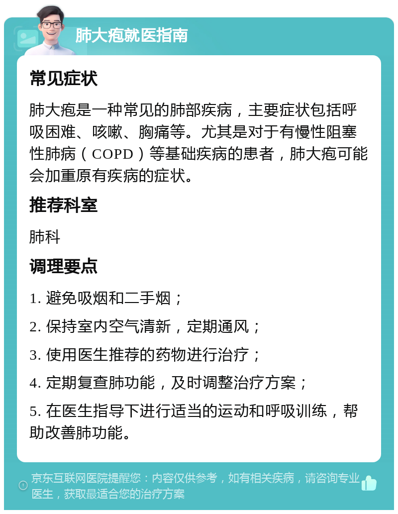 肺大疱就医指南 常见症状 肺大疱是一种常见的肺部疾病，主要症状包括呼吸困难、咳嗽、胸痛等。尤其是对于有慢性阻塞性肺病（COPD）等基础疾病的患者，肺大疱可能会加重原有疾病的症状。 推荐科室 肺科 调理要点 1. 避免吸烟和二手烟； 2. 保持室内空气清新，定期通风； 3. 使用医生推荐的药物进行治疗； 4. 定期复查肺功能，及时调整治疗方案； 5. 在医生指导下进行适当的运动和呼吸训练，帮助改善肺功能。