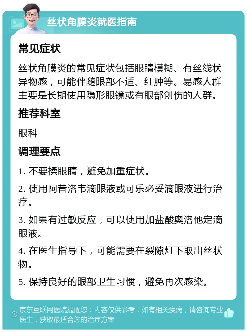 丝状角膜炎就医指南 常见症状 丝状角膜炎的常见症状包括眼睛模糊、有丝线状异物感，可能伴随眼部不适、红肿等。易感人群主要是长期使用隐形眼镜或有眼部创伤的人群。 推荐科室 眼科 调理要点 1. 不要揉眼睛，避免加重症状。 2. 使用阿昔洛韦滴眼液或可乐必妥滴眼液进行治疗。 3. 如果有过敏反应，可以使用加盐酸奥洛他定滴眼液。 4. 在医生指导下，可能需要在裂隙灯下取出丝状物。 5. 保持良好的眼部卫生习惯，避免再次感染。