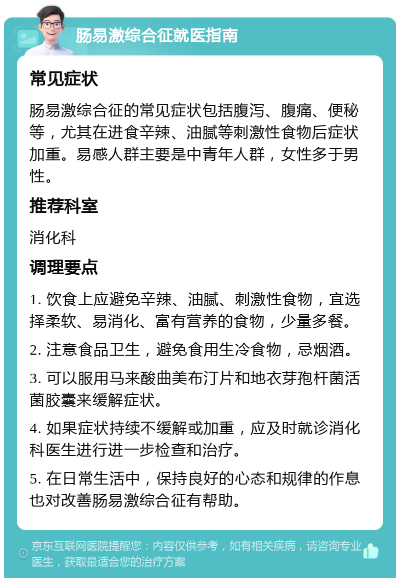 肠易激综合征就医指南 常见症状 肠易激综合征的常见症状包括腹泻、腹痛、便秘等，尤其在进食辛辣、油腻等刺激性食物后症状加重。易感人群主要是中青年人群，女性多于男性。 推荐科室 消化科 调理要点 1. 饮食上应避免辛辣、油腻、刺激性食物，宜选择柔软、易消化、富有营养的食物，少量多餐。 2. 注意食品卫生，避免食用生冷食物，忌烟酒。 3. 可以服用马来酸曲美布汀片和地衣芽孢杆菌活菌胶囊来缓解症状。 4. 如果症状持续不缓解或加重，应及时就诊消化科医生进行进一步检查和治疗。 5. 在日常生活中，保持良好的心态和规律的作息也对改善肠易激综合征有帮助。