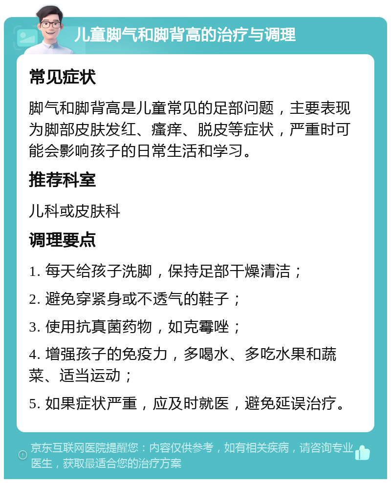 儿童脚气和脚背高的治疗与调理 常见症状 脚气和脚背高是儿童常见的足部问题，主要表现为脚部皮肤发红、瘙痒、脱皮等症状，严重时可能会影响孩子的日常生活和学习。 推荐科室 儿科或皮肤科 调理要点 1. 每天给孩子洗脚，保持足部干燥清洁； 2. 避免穿紧身或不透气的鞋子； 3. 使用抗真菌药物，如克霉唑； 4. 增强孩子的免疫力，多喝水、多吃水果和蔬菜、适当运动； 5. 如果症状严重，应及时就医，避免延误治疗。