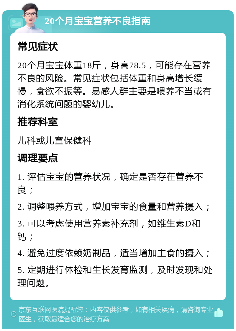 20个月宝宝营养不良指南 常见症状 20个月宝宝体重18斤，身高78.5，可能存在营养不良的风险。常见症状包括体重和身高增长缓慢，食欲不振等。易感人群主要是喂养不当或有消化系统问题的婴幼儿。 推荐科室 儿科或儿童保健科 调理要点 1. 评估宝宝的营养状况，确定是否存在营养不良； 2. 调整喂养方式，增加宝宝的食量和营养摄入； 3. 可以考虑使用营养素补充剂，如维生素D和钙； 4. 避免过度依赖奶制品，适当增加主食的摄入； 5. 定期进行体检和生长发育监测，及时发现和处理问题。