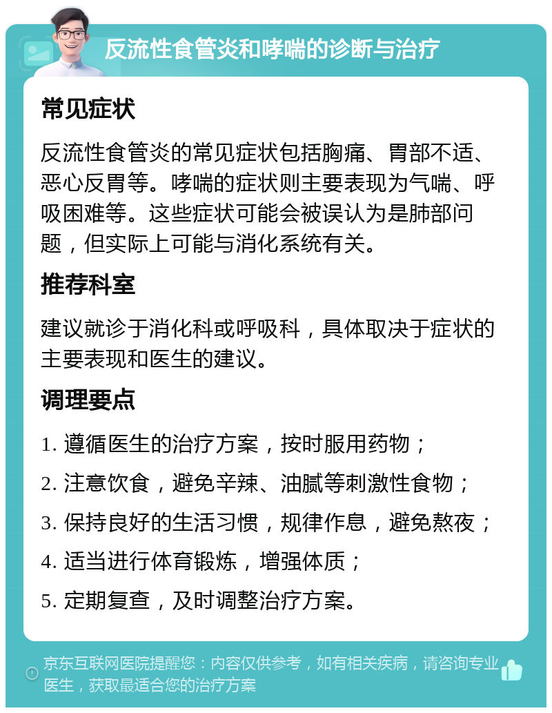 反流性食管炎和哮喘的诊断与治疗 常见症状 反流性食管炎的常见症状包括胸痛、胃部不适、恶心反胃等。哮喘的症状则主要表现为气喘、呼吸困难等。这些症状可能会被误认为是肺部问题，但实际上可能与消化系统有关。 推荐科室 建议就诊于消化科或呼吸科，具体取决于症状的主要表现和医生的建议。 调理要点 1. 遵循医生的治疗方案，按时服用药物； 2. 注意饮食，避免辛辣、油腻等刺激性食物； 3. 保持良好的生活习惯，规律作息，避免熬夜； 4. 适当进行体育锻炼，增强体质； 5. 定期复查，及时调整治疗方案。