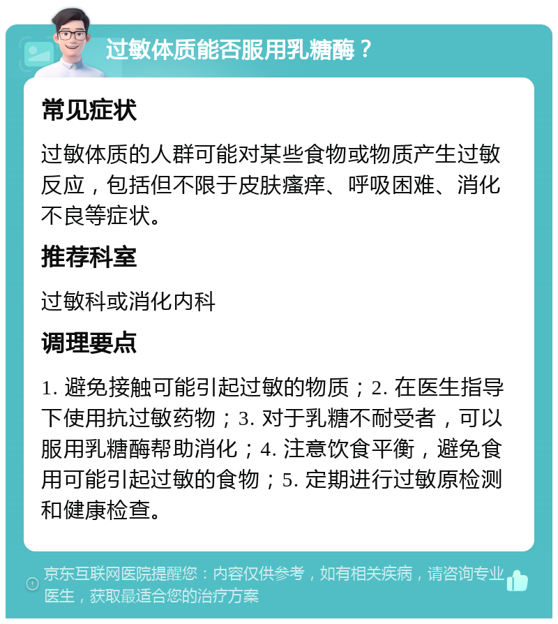 过敏体质能否服用乳糖酶？ 常见症状 过敏体质的人群可能对某些食物或物质产生过敏反应，包括但不限于皮肤瘙痒、呼吸困难、消化不良等症状。 推荐科室 过敏科或消化内科 调理要点 1. 避免接触可能引起过敏的物质；2. 在医生指导下使用抗过敏药物；3. 对于乳糖不耐受者，可以服用乳糖酶帮助消化；4. 注意饮食平衡，避免食用可能引起过敏的食物；5. 定期进行过敏原检测和健康检查。