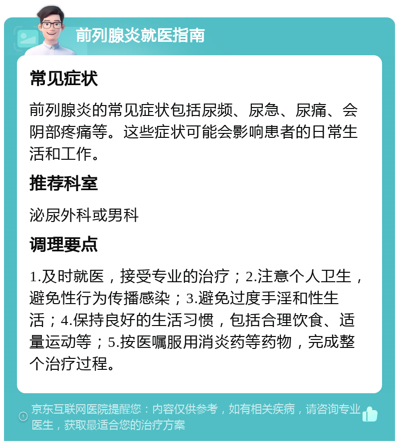 前列腺炎就医指南 常见症状 前列腺炎的常见症状包括尿频、尿急、尿痛、会阴部疼痛等。这些症状可能会影响患者的日常生活和工作。 推荐科室 泌尿外科或男科 调理要点 1.及时就医，接受专业的治疗；2.注意个人卫生，避免性行为传播感染；3.避免过度手淫和性生活；4.保持良好的生活习惯，包括合理饮食、适量运动等；5.按医嘱服用消炎药等药物，完成整个治疗过程。