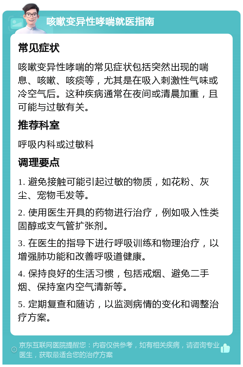 咳嗽变异性哮喘就医指南 常见症状 咳嗽变异性哮喘的常见症状包括突然出现的喘息、咳嗽、咳痰等，尤其是在吸入刺激性气味或冷空气后。这种疾病通常在夜间或清晨加重，且可能与过敏有关。 推荐科室 呼吸内科或过敏科 调理要点 1. 避免接触可能引起过敏的物质，如花粉、灰尘、宠物毛发等。 2. 使用医生开具的药物进行治疗，例如吸入性类固醇或支气管扩张剂。 3. 在医生的指导下进行呼吸训练和物理治疗，以增强肺功能和改善呼吸道健康。 4. 保持良好的生活习惯，包括戒烟、避免二手烟、保持室内空气清新等。 5. 定期复查和随访，以监测病情的变化和调整治疗方案。