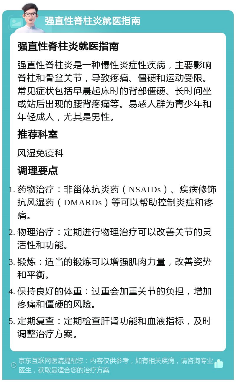 强直性脊柱炎就医指南 强直性脊柱炎就医指南 强直性脊柱炎是一种慢性炎症性疾病，主要影响脊柱和骨盆关节，导致疼痛、僵硬和运动受限。常见症状包括早晨起床时的背部僵硬、长时间坐或站后出现的腰背疼痛等。易感人群为青少年和年轻成人，尤其是男性。 推荐科室 风湿免疫科 调理要点 药物治疗：非甾体抗炎药（NSAIDs）、疾病修饰抗风湿药（DMARDs）等可以帮助控制炎症和疼痛。 物理治疗：定期进行物理治疗可以改善关节的灵活性和功能。 锻炼：适当的锻炼可以增强肌肉力量，改善姿势和平衡。 保持良好的体重：过重会加重关节的负担，增加疼痛和僵硬的风险。 定期复查：定期检查肝肾功能和血液指标，及时调整治疗方案。