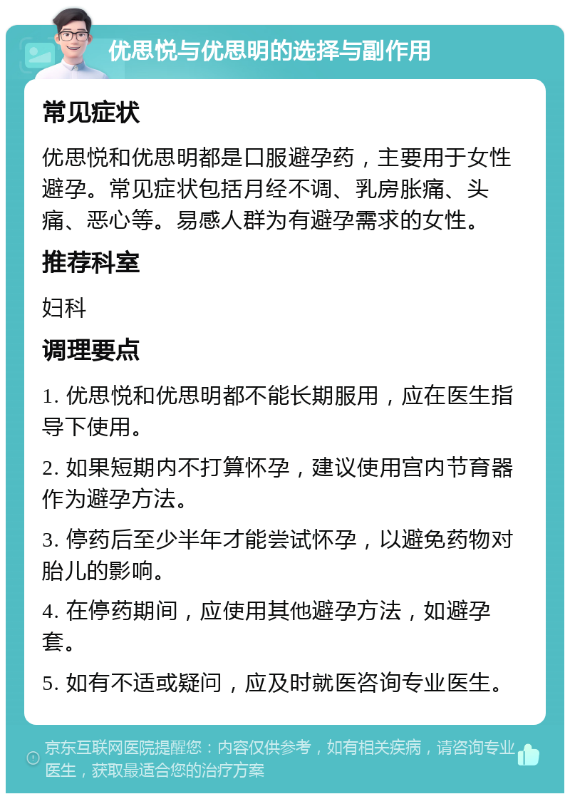 优思悦与优思明的选择与副作用 常见症状 优思悦和优思明都是口服避孕药，主要用于女性避孕。常见症状包括月经不调、乳房胀痛、头痛、恶心等。易感人群为有避孕需求的女性。 推荐科室 妇科 调理要点 1. 优思悦和优思明都不能长期服用，应在医生指导下使用。 2. 如果短期内不打算怀孕，建议使用宫内节育器作为避孕方法。 3. 停药后至少半年才能尝试怀孕，以避免药物对胎儿的影响。 4. 在停药期间，应使用其他避孕方法，如避孕套。 5. 如有不适或疑问，应及时就医咨询专业医生。