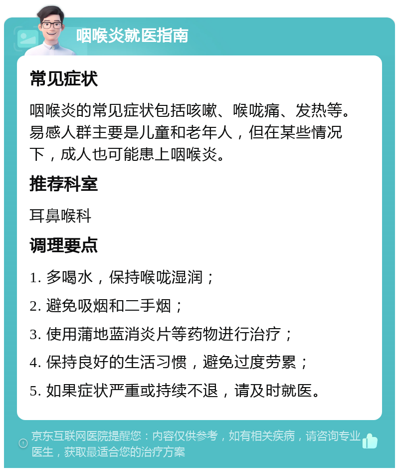 咽喉炎就医指南 常见症状 咽喉炎的常见症状包括咳嗽、喉咙痛、发热等。易感人群主要是儿童和老年人，但在某些情况下，成人也可能患上咽喉炎。 推荐科室 耳鼻喉科 调理要点 1. 多喝水，保持喉咙湿润； 2. 避免吸烟和二手烟； 3. 使用蒲地蓝消炎片等药物进行治疗； 4. 保持良好的生活习惯，避免过度劳累； 5. 如果症状严重或持续不退，请及时就医。