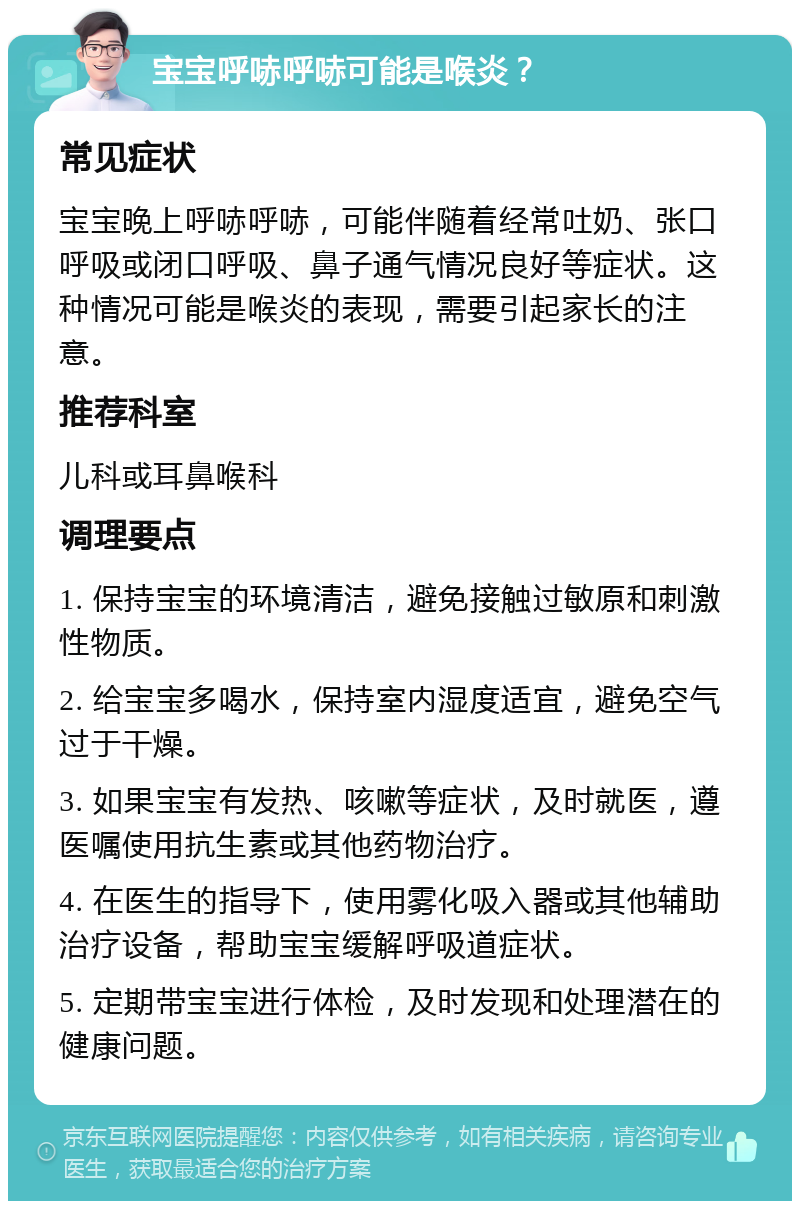 宝宝呼哧呼哧可能是喉炎？ 常见症状 宝宝晚上呼哧呼哧，可能伴随着经常吐奶、张口呼吸或闭口呼吸、鼻子通气情况良好等症状。这种情况可能是喉炎的表现，需要引起家长的注意。 推荐科室 儿科或耳鼻喉科 调理要点 1. 保持宝宝的环境清洁，避免接触过敏原和刺激性物质。 2. 给宝宝多喝水，保持室内湿度适宜，避免空气过于干燥。 3. 如果宝宝有发热、咳嗽等症状，及时就医，遵医嘱使用抗生素或其他药物治疗。 4. 在医生的指导下，使用雾化吸入器或其他辅助治疗设备，帮助宝宝缓解呼吸道症状。 5. 定期带宝宝进行体检，及时发现和处理潜在的健康问题。