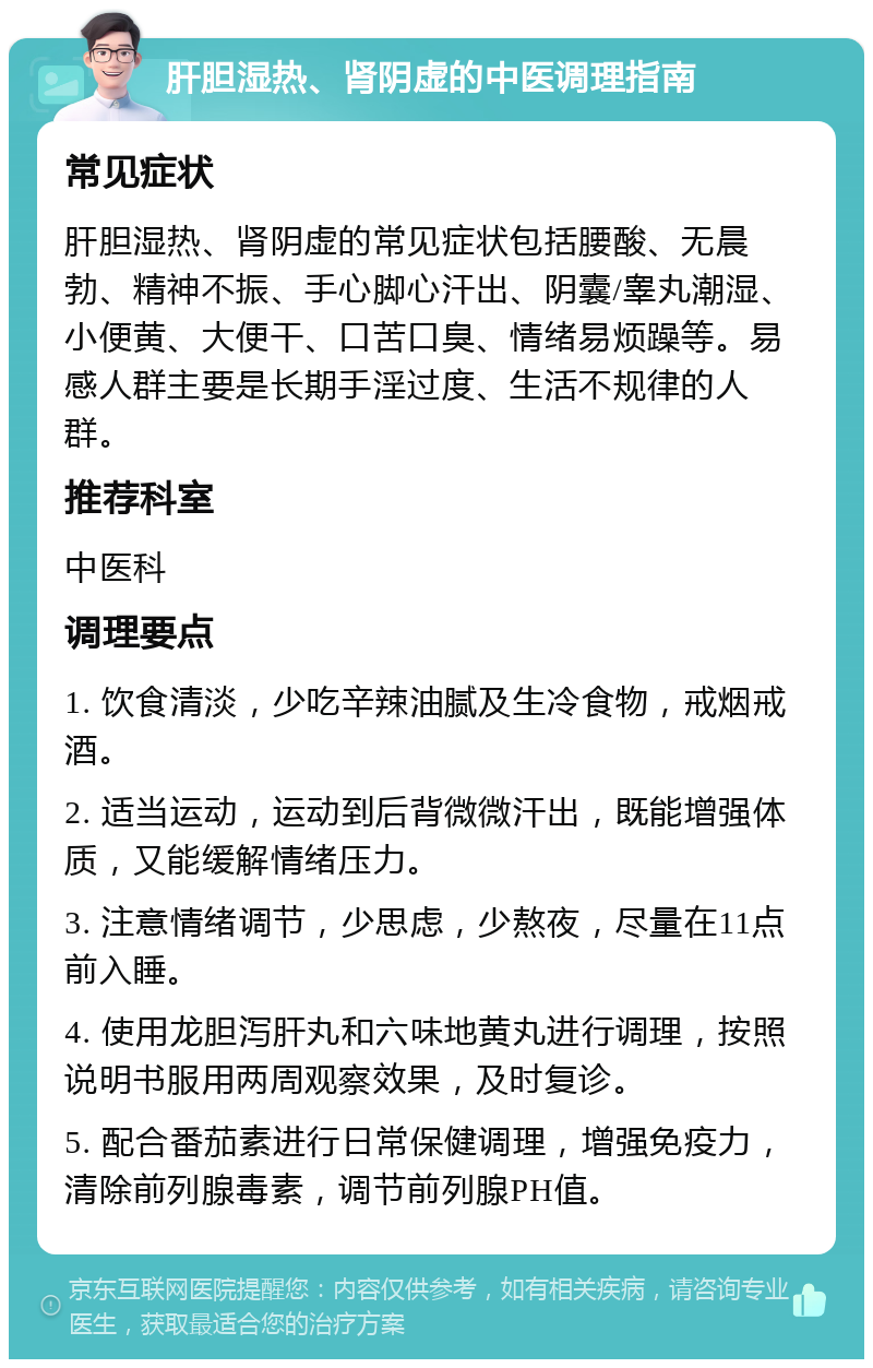 肝胆湿热、肾阴虚的中医调理指南 常见症状 肝胆湿热、肾阴虚的常见症状包括腰酸、无晨勃、精神不振、手心脚心汗出、阴囊/睾丸潮湿、小便黄、大便干、口苦口臭、情绪易烦躁等。易感人群主要是长期手淫过度、生活不规律的人群。 推荐科室 中医科 调理要点 1. 饮食清淡，少吃辛辣油腻及生冷食物，戒烟戒酒。 2. 适当运动，运动到后背微微汗出，既能增强体质，又能缓解情绪压力。 3. 注意情绪调节，少思虑，少熬夜，尽量在11点前入睡。 4. 使用龙胆泻肝丸和六味地黄丸进行调理，按照说明书服用两周观察效果，及时复诊。 5. 配合番茄素进行日常保健调理，增强免疫力，清除前列腺毒素，调节前列腺PH值。