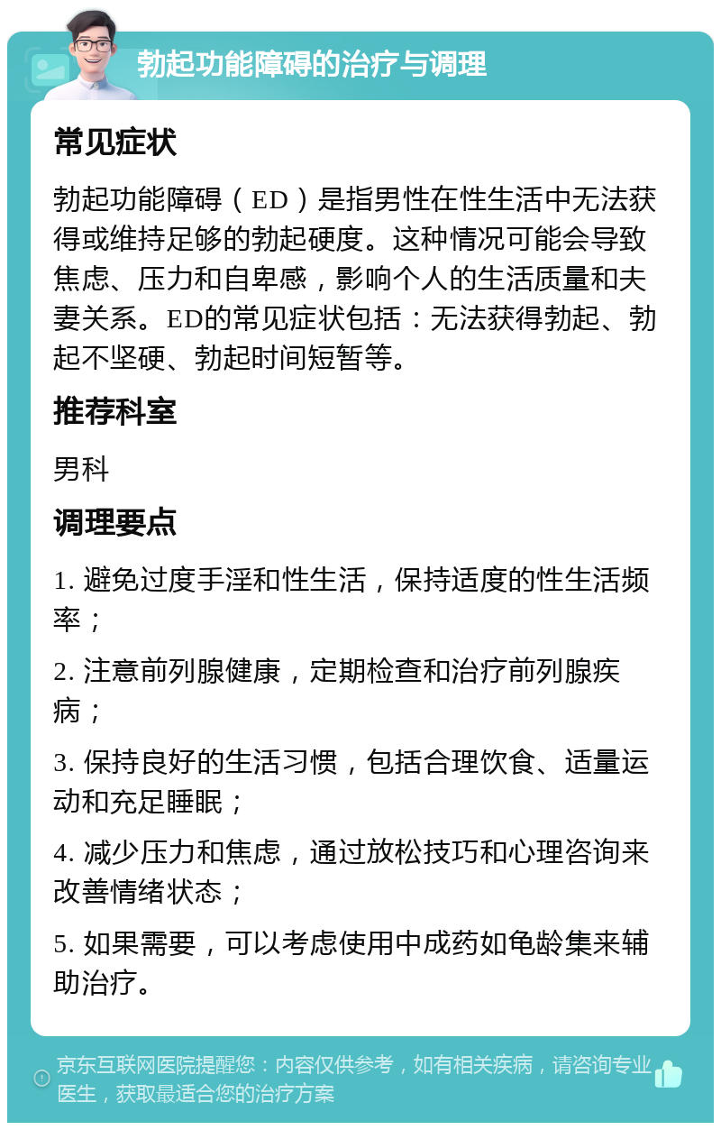 勃起功能障碍的治疗与调理 常见症状 勃起功能障碍（ED）是指男性在性生活中无法获得或维持足够的勃起硬度。这种情况可能会导致焦虑、压力和自卑感，影响个人的生活质量和夫妻关系。ED的常见症状包括：无法获得勃起、勃起不坚硬、勃起时间短暂等。 推荐科室 男科 调理要点 1. 避免过度手淫和性生活，保持适度的性生活频率； 2. 注意前列腺健康，定期检查和治疗前列腺疾病； 3. 保持良好的生活习惯，包括合理饮食、适量运动和充足睡眠； 4. 减少压力和焦虑，通过放松技巧和心理咨询来改善情绪状态； 5. 如果需要，可以考虑使用中成药如龟龄集来辅助治疗。