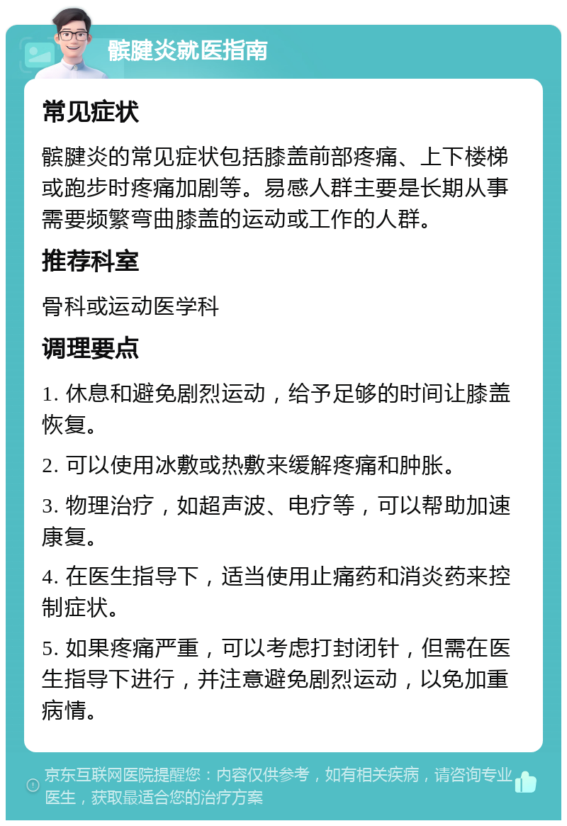 髌腱炎就医指南 常见症状 髌腱炎的常见症状包括膝盖前部疼痛、上下楼梯或跑步时疼痛加剧等。易感人群主要是长期从事需要频繁弯曲膝盖的运动或工作的人群。 推荐科室 骨科或运动医学科 调理要点 1. 休息和避免剧烈运动，给予足够的时间让膝盖恢复。 2. 可以使用冰敷或热敷来缓解疼痛和肿胀。 3. 物理治疗，如超声波、电疗等，可以帮助加速康复。 4. 在医生指导下，适当使用止痛药和消炎药来控制症状。 5. 如果疼痛严重，可以考虑打封闭针，但需在医生指导下进行，并注意避免剧烈运动，以免加重病情。