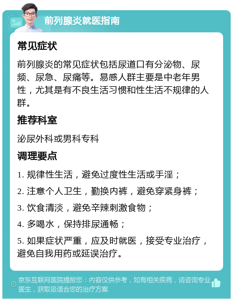 前列腺炎就医指南 常见症状 前列腺炎的常见症状包括尿道口有分泌物、尿频、尿急、尿痛等。易感人群主要是中老年男性，尤其是有不良生活习惯和性生活不规律的人群。 推荐科室 泌尿外科或男科专科 调理要点 1. 规律性生活，避免过度性生活或手淫； 2. 注意个人卫生，勤换内裤，避免穿紧身裤； 3. 饮食清淡，避免辛辣刺激食物； 4. 多喝水，保持排尿通畅； 5. 如果症状严重，应及时就医，接受专业治疗，避免自我用药或延误治疗。