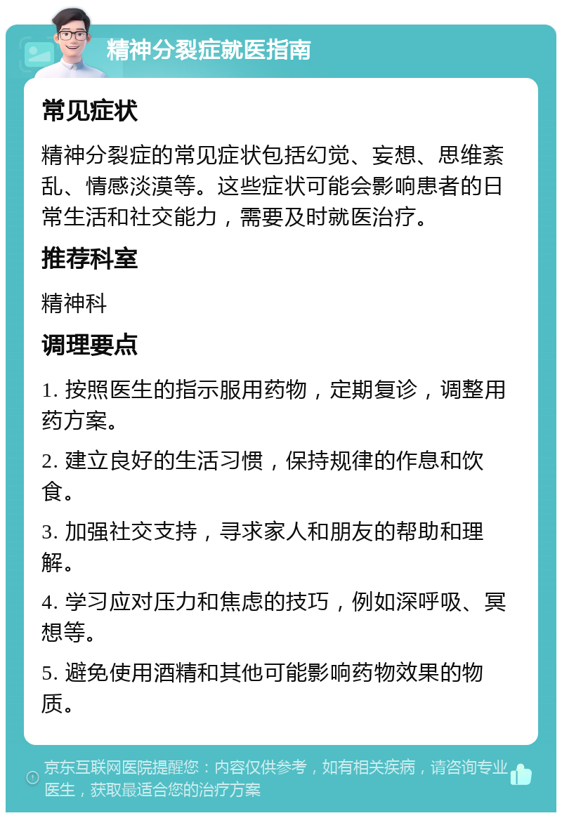 精神分裂症就医指南 常见症状 精神分裂症的常见症状包括幻觉、妄想、思维紊乱、情感淡漠等。这些症状可能会影响患者的日常生活和社交能力，需要及时就医治疗。 推荐科室 精神科 调理要点 1. 按照医生的指示服用药物，定期复诊，调整用药方案。 2. 建立良好的生活习惯，保持规律的作息和饮食。 3. 加强社交支持，寻求家人和朋友的帮助和理解。 4. 学习应对压力和焦虑的技巧，例如深呼吸、冥想等。 5. 避免使用酒精和其他可能影响药物效果的物质。