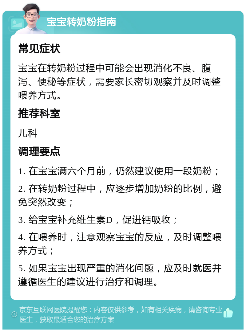 宝宝转奶粉指南 常见症状 宝宝在转奶粉过程中可能会出现消化不良、腹泻、便秘等症状，需要家长密切观察并及时调整喂养方式。 推荐科室 儿科 调理要点 1. 在宝宝满六个月前，仍然建议使用一段奶粉； 2. 在转奶粉过程中，应逐步增加奶粉的比例，避免突然改变； 3. 给宝宝补充维生素D，促进钙吸收； 4. 在喂养时，注意观察宝宝的反应，及时调整喂养方式； 5. 如果宝宝出现严重的消化问题，应及时就医并遵循医生的建议进行治疗和调理。