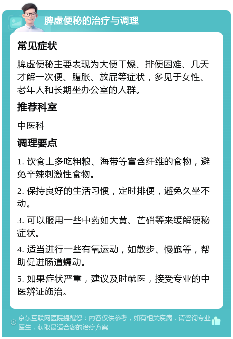 脾虚便秘的治疗与调理 常见症状 脾虚便秘主要表现为大便干燥、排便困难、几天才解一次便、腹胀、放屁等症状，多见于女性、老年人和长期坐办公室的人群。 推荐科室 中医科 调理要点 1. 饮食上多吃粗粮、海带等富含纤维的食物，避免辛辣刺激性食物。 2. 保持良好的生活习惯，定时排便，避免久坐不动。 3. 可以服用一些中药如大黄、芒硝等来缓解便秘症状。 4. 适当进行一些有氧运动，如散步、慢跑等，帮助促进肠道蠕动。 5. 如果症状严重，建议及时就医，接受专业的中医辨证施治。