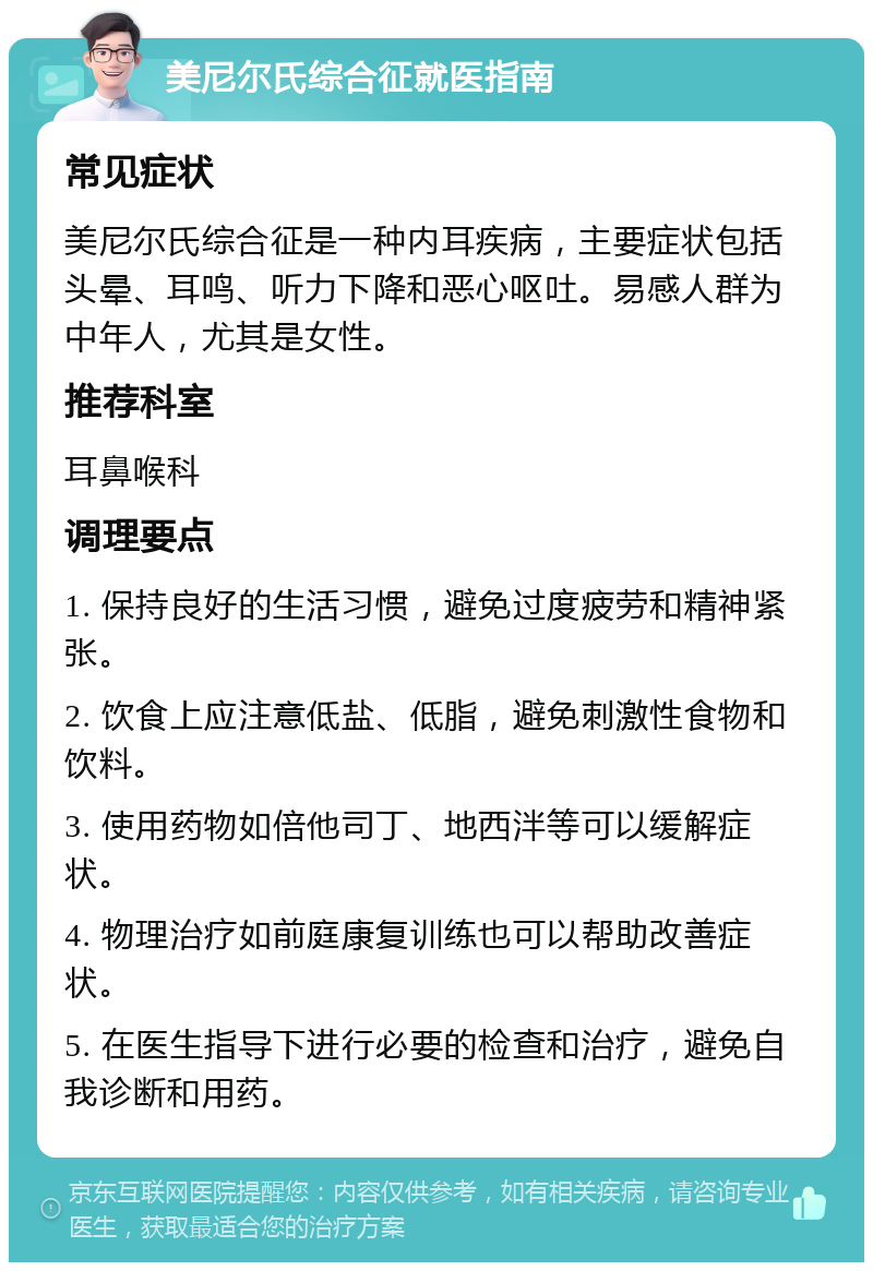 美尼尔氏综合征就医指南 常见症状 美尼尔氏综合征是一种内耳疾病，主要症状包括头晕、耳鸣、听力下降和恶心呕吐。易感人群为中年人，尤其是女性。 推荐科室 耳鼻喉科 调理要点 1. 保持良好的生活习惯，避免过度疲劳和精神紧张。 2. 饮食上应注意低盐、低脂，避免刺激性食物和饮料。 3. 使用药物如倍他司丁、地西泮等可以缓解症状。 4. 物理治疗如前庭康复训练也可以帮助改善症状。 5. 在医生指导下进行必要的检查和治疗，避免自我诊断和用药。