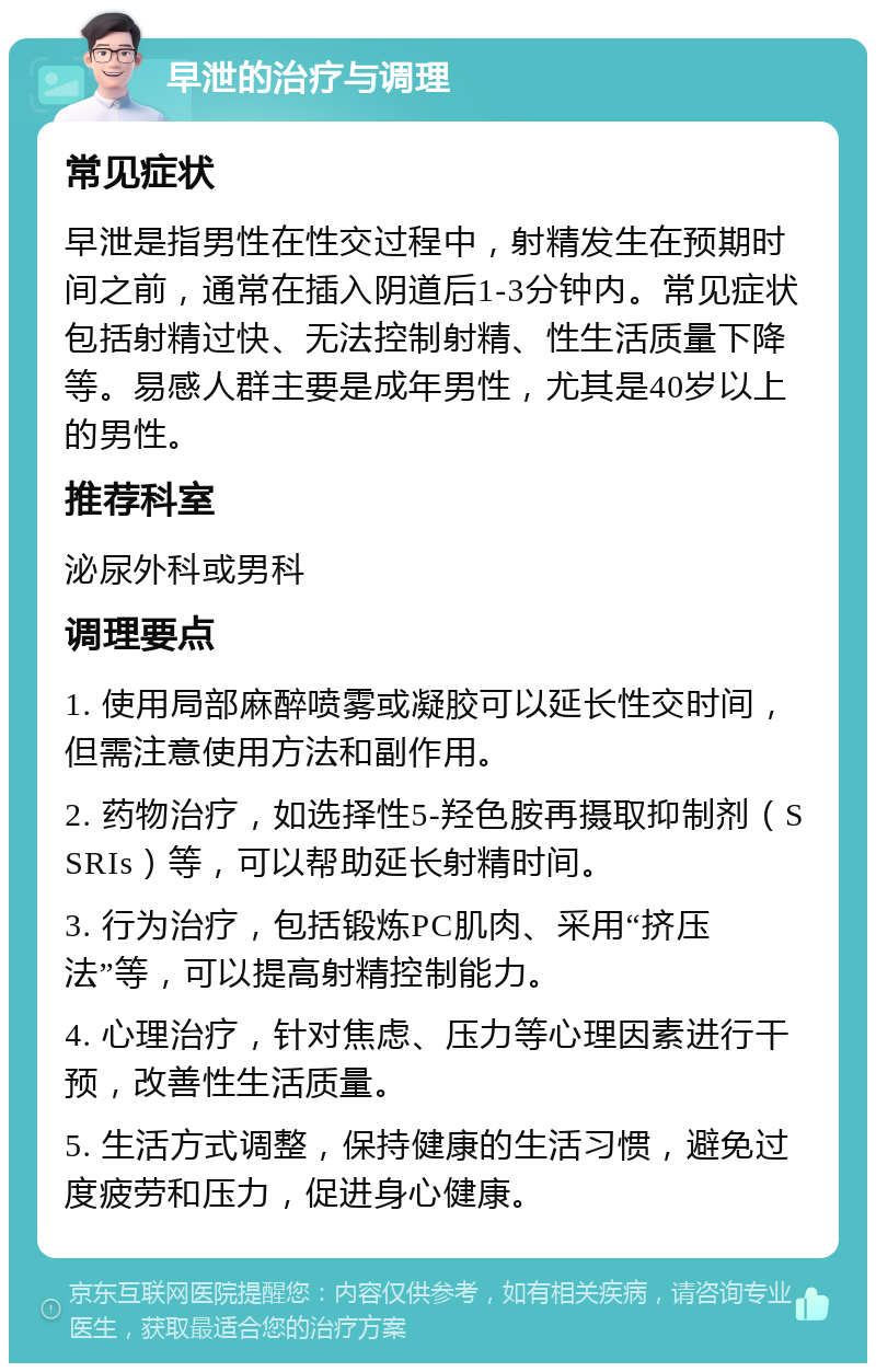 早泄的治疗与调理 常见症状 早泄是指男性在性交过程中，射精发生在预期时间之前，通常在插入阴道后1-3分钟内。常见症状包括射精过快、无法控制射精、性生活质量下降等。易感人群主要是成年男性，尤其是40岁以上的男性。 推荐科室 泌尿外科或男科 调理要点 1. 使用局部麻醉喷雾或凝胶可以延长性交时间，但需注意使用方法和副作用。 2. 药物治疗，如选择性5-羟色胺再摄取抑制剂（SSRIs）等，可以帮助延长射精时间。 3. 行为治疗，包括锻炼PC肌肉、采用“挤压法”等，可以提高射精控制能力。 4. 心理治疗，针对焦虑、压力等心理因素进行干预，改善性生活质量。 5. 生活方式调整，保持健康的生活习惯，避免过度疲劳和压力，促进身心健康。