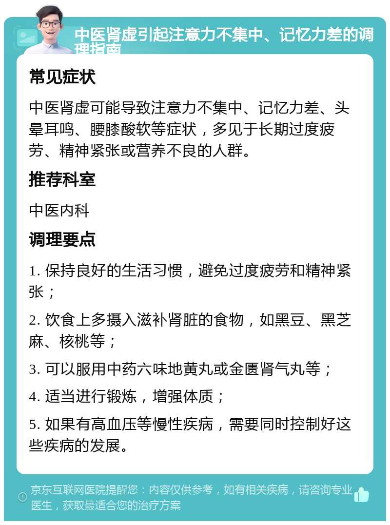 中医肾虚引起注意力不集中、记忆力差的调理指南 常见症状 中医肾虚可能导致注意力不集中、记忆力差、头晕耳鸣、腰膝酸软等症状，多见于长期过度疲劳、精神紧张或营养不良的人群。 推荐科室 中医内科 调理要点 1. 保持良好的生活习惯，避免过度疲劳和精神紧张； 2. 饮食上多摄入滋补肾脏的食物，如黑豆、黑芝麻、核桃等； 3. 可以服用中药六味地黄丸或金匮肾气丸等； 4. 适当进行锻炼，增强体质； 5. 如果有高血压等慢性疾病，需要同时控制好这些疾病的发展。