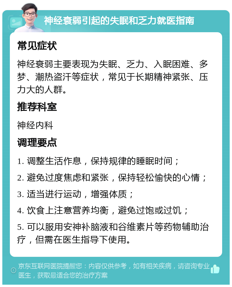 神经衰弱引起的失眠和乏力就医指南 常见症状 神经衰弱主要表现为失眠、乏力、入眠困难、多梦、潮热盗汗等症状，常见于长期精神紧张、压力大的人群。 推荐科室 神经内科 调理要点 1. 调整生活作息，保持规律的睡眠时间； 2. 避免过度焦虑和紧张，保持轻松愉快的心情； 3. 适当进行运动，增强体质； 4. 饮食上注意营养均衡，避免过饱或过饥； 5. 可以服用安神补脑液和谷维素片等药物辅助治疗，但需在医生指导下使用。