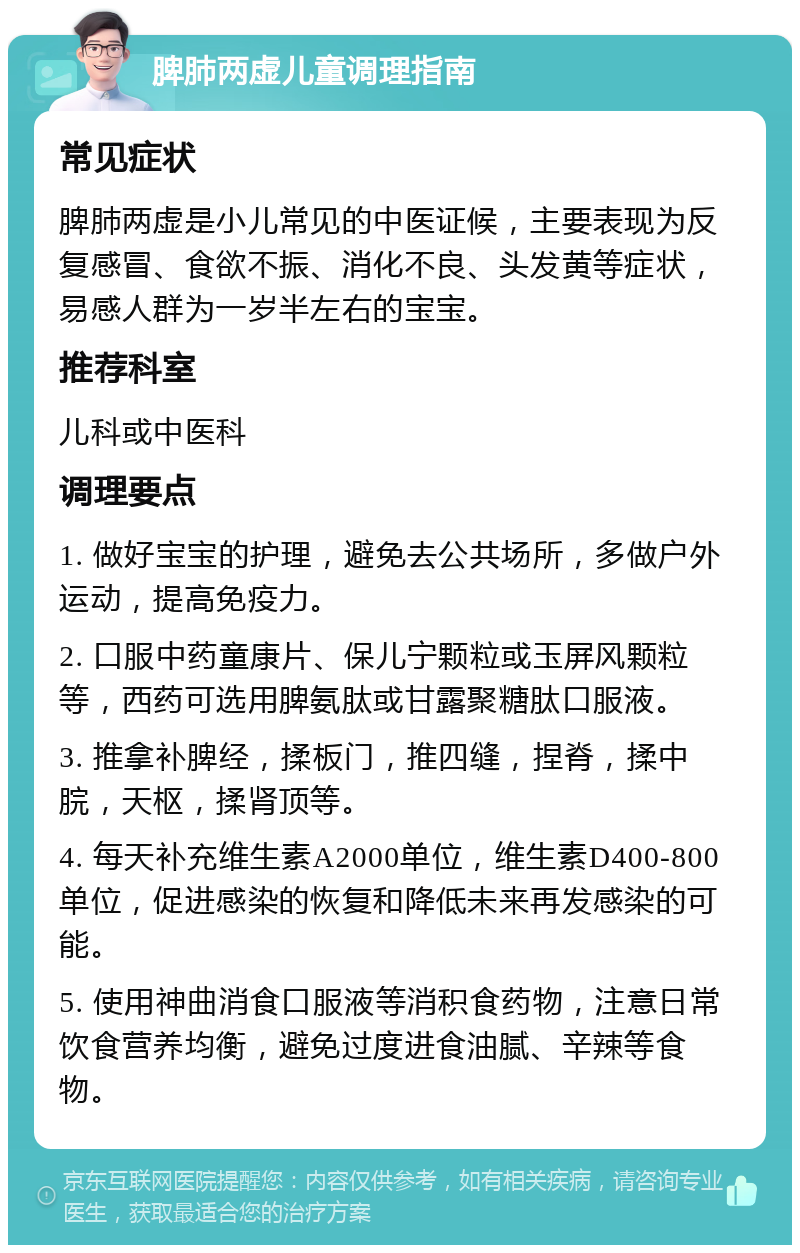 脾肺两虚儿童调理指南 常见症状 脾肺两虚是小儿常见的中医证候，主要表现为反复感冒、食欲不振、消化不良、头发黄等症状，易感人群为一岁半左右的宝宝。 推荐科室 儿科或中医科 调理要点 1. 做好宝宝的护理，避免去公共场所，多做户外运动，提高免疫力。 2. 口服中药童康片、保儿宁颗粒或玉屏风颗粒等，西药可选用脾氨肽或甘露聚糖肽口服液。 3. 推拿补脾经，揉板门，推四缝，捏脊，揉中脘，天枢，揉肾顶等。 4. 每天补充维生素A2000单位，维生素D400-800单位，促进感染的恢复和降低未来再发感染的可能。 5. 使用神曲消食口服液等消积食药物，注意日常饮食营养均衡，避免过度进食油腻、辛辣等食物。