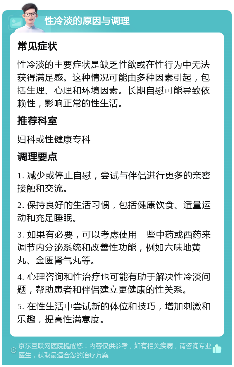 性冷淡的原因与调理 常见症状 性冷淡的主要症状是缺乏性欲或在性行为中无法获得满足感。这种情况可能由多种因素引起，包括生理、心理和环境因素。长期自慰可能导致依赖性，影响正常的性生活。 推荐科室 妇科或性健康专科 调理要点 1. 减少或停止自慰，尝试与伴侣进行更多的亲密接触和交流。 2. 保持良好的生活习惯，包括健康饮食、适量运动和充足睡眠。 3. 如果有必要，可以考虑使用一些中药或西药来调节内分泌系统和改善性功能，例如六味地黄丸、金匮肾气丸等。 4. 心理咨询和性治疗也可能有助于解决性冷淡问题，帮助患者和伴侣建立更健康的性关系。 5. 在性生活中尝试新的体位和技巧，增加刺激和乐趣，提高性满意度。