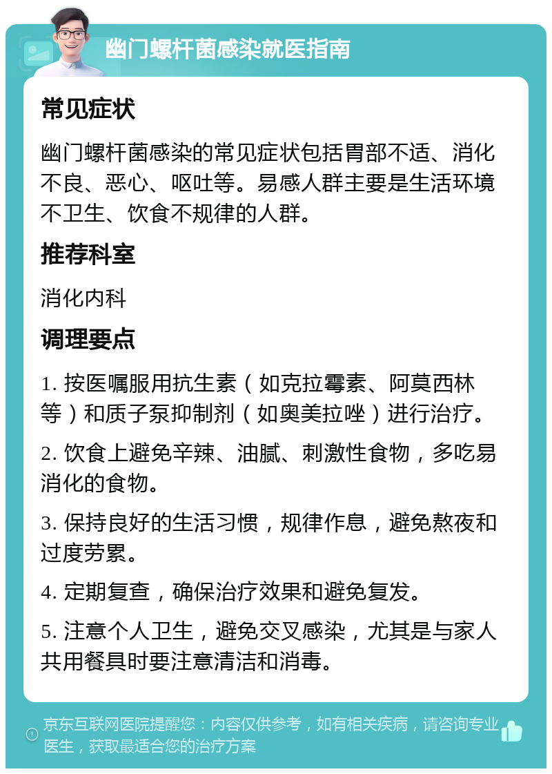 幽门螺杆菌感染就医指南 常见症状 幽门螺杆菌感染的常见症状包括胃部不适、消化不良、恶心、呕吐等。易感人群主要是生活环境不卫生、饮食不规律的人群。 推荐科室 消化内科 调理要点 1. 按医嘱服用抗生素（如克拉霉素、阿莫西林等）和质子泵抑制剂（如奥美拉唑）进行治疗。 2. 饮食上避免辛辣、油腻、刺激性食物，多吃易消化的食物。 3. 保持良好的生活习惯，规律作息，避免熬夜和过度劳累。 4. 定期复查，确保治疗效果和避免复发。 5. 注意个人卫生，避免交叉感染，尤其是与家人共用餐具时要注意清洁和消毒。