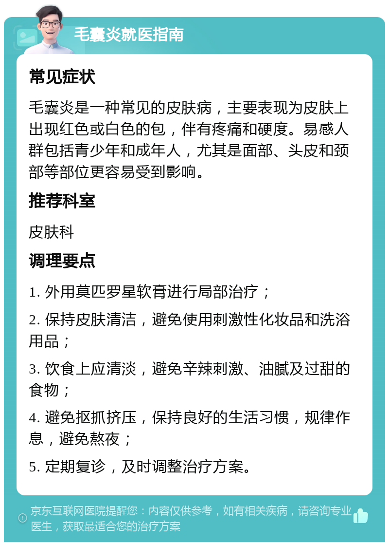 毛囊炎就医指南 常见症状 毛囊炎是一种常见的皮肤病，主要表现为皮肤上出现红色或白色的包，伴有疼痛和硬度。易感人群包括青少年和成年人，尤其是面部、头皮和颈部等部位更容易受到影响。 推荐科室 皮肤科 调理要点 1. 外用莫匹罗星软膏进行局部治疗； 2. 保持皮肤清洁，避免使用刺激性化妆品和洗浴用品； 3. 饮食上应清淡，避免辛辣刺激、油腻及过甜的食物； 4. 避免抠抓挤压，保持良好的生活习惯，规律作息，避免熬夜； 5. 定期复诊，及时调整治疗方案。