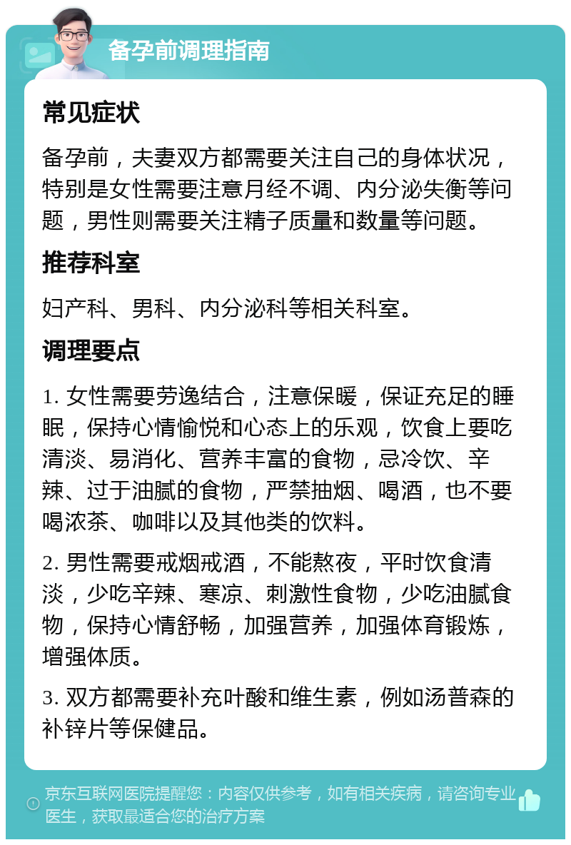 备孕前调理指南 常见症状 备孕前，夫妻双方都需要关注自己的身体状况，特别是女性需要注意月经不调、内分泌失衡等问题，男性则需要关注精子质量和数量等问题。 推荐科室 妇产科、男科、内分泌科等相关科室。 调理要点 1. 女性需要劳逸结合，注意保暖，保证充足的睡眠，保持心情愉悦和心态上的乐观，饮食上要吃清淡、易消化、营养丰富的食物，忌冷饮、辛辣、过于油腻的食物，严禁抽烟、喝酒，也不要喝浓茶、咖啡以及其他类的饮料。 2. 男性需要戒烟戒酒，不能熬夜，平时饮食清淡，少吃辛辣、寒凉、刺激性食物，少吃油腻食物，保持心情舒畅，加强营养，加强体育锻炼，增强体质。 3. 双方都需要补充叶酸和维生素，例如汤普森的补锌片等保健品。