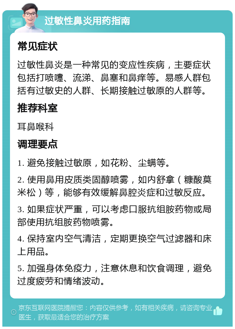 过敏性鼻炎用药指南 常见症状 过敏性鼻炎是一种常见的变应性疾病，主要症状包括打喷嚏、流涕、鼻塞和鼻痒等。易感人群包括有过敏史的人群、长期接触过敏原的人群等。 推荐科室 耳鼻喉科 调理要点 1. 避免接触过敏原，如花粉、尘螨等。 2. 使用鼻用皮质类固醇喷雾，如内舒拿（糠酸莫米松）等，能够有效缓解鼻腔炎症和过敏反应。 3. 如果症状严重，可以考虑口服抗组胺药物或局部使用抗组胺药物喷雾。 4. 保持室内空气清洁，定期更换空气过滤器和床上用品。 5. 加强身体免疫力，注意休息和饮食调理，避免过度疲劳和情绪波动。