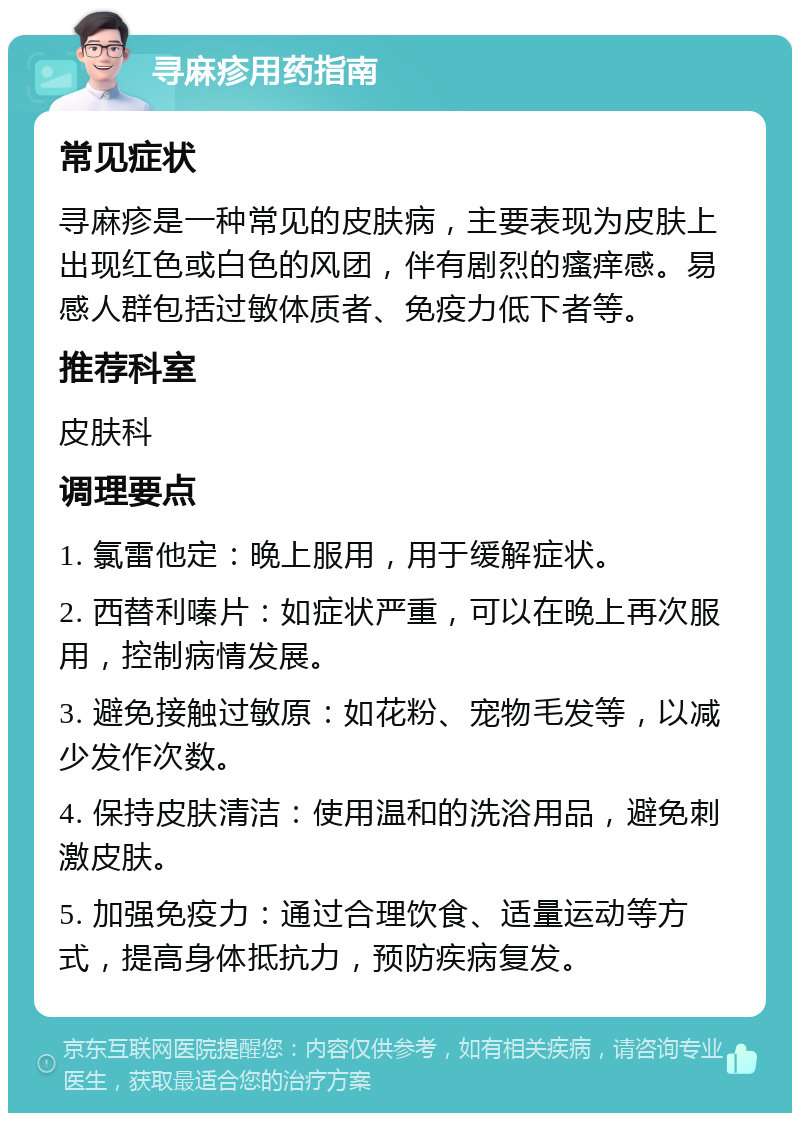 寻麻疹用药指南 常见症状 寻麻疹是一种常见的皮肤病，主要表现为皮肤上出现红色或白色的风团，伴有剧烈的瘙痒感。易感人群包括过敏体质者、免疫力低下者等。 推荐科室 皮肤科 调理要点 1. 氯雷他定：晚上服用，用于缓解症状。 2. 西替利嗪片：如症状严重，可以在晚上再次服用，控制病情发展。 3. 避免接触过敏原：如花粉、宠物毛发等，以减少发作次数。 4. 保持皮肤清洁：使用温和的洗浴用品，避免刺激皮肤。 5. 加强免疫力：通过合理饮食、适量运动等方式，提高身体抵抗力，预防疾病复发。