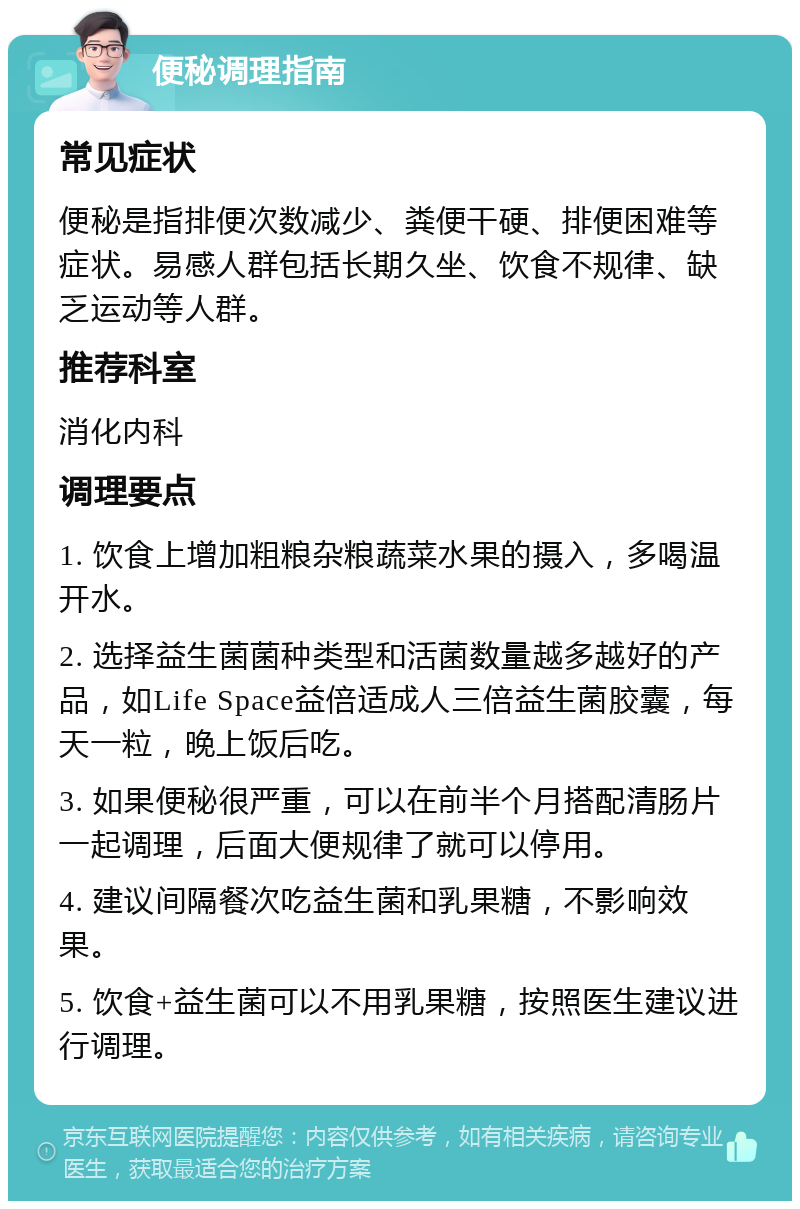 便秘调理指南 常见症状 便秘是指排便次数减少、粪便干硬、排便困难等症状。易感人群包括长期久坐、饮食不规律、缺乏运动等人群。 推荐科室 消化内科 调理要点 1. 饮食上增加粗粮杂粮蔬菜水果的摄入，多喝温开水。 2. 选择益生菌菌种类型和活菌数量越多越好的产品，如Life Space益倍适成人三倍益生菌胶囊，每天一粒，晚上饭后吃。 3. 如果便秘很严重，可以在前半个月搭配清肠片一起调理，后面大便规律了就可以停用。 4. 建议间隔餐次吃益生菌和乳果糖，不影响效果。 5. 饮食+益生菌可以不用乳果糖，按照医生建议进行调理。