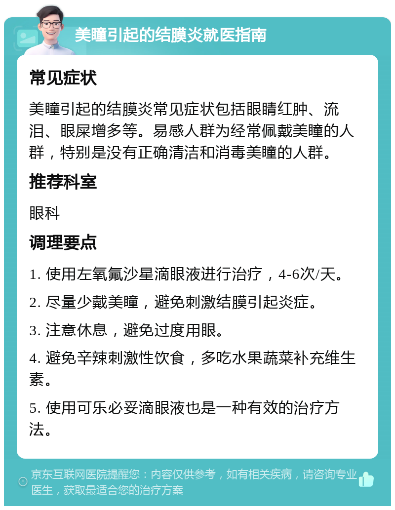 美瞳引起的结膜炎就医指南 常见症状 美瞳引起的结膜炎常见症状包括眼睛红肿、流泪、眼屎增多等。易感人群为经常佩戴美瞳的人群，特别是没有正确清洁和消毒美瞳的人群。 推荐科室 眼科 调理要点 1. 使用左氧氟沙星滴眼液进行治疗，4-6次/天。 2. 尽量少戴美瞳，避免刺激结膜引起炎症。 3. 注意休息，避免过度用眼。 4. 避免辛辣刺激性饮食，多吃水果蔬菜补充维生素。 5. 使用可乐必妥滴眼液也是一种有效的治疗方法。