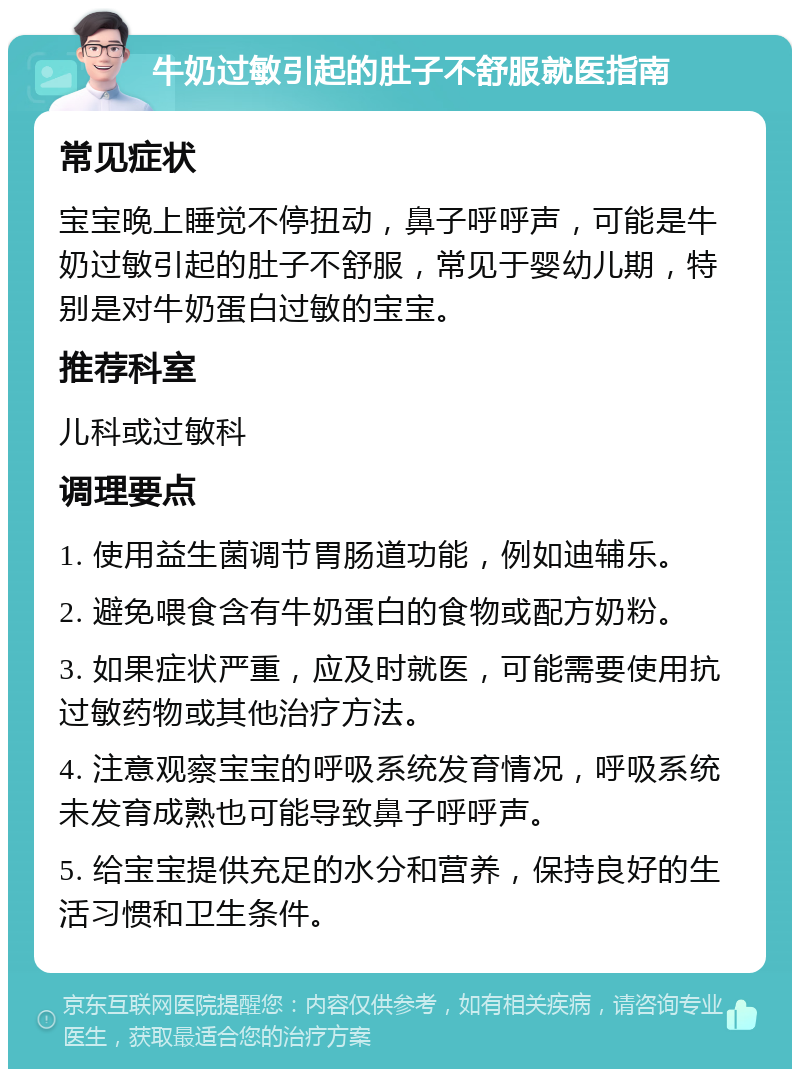 牛奶过敏引起的肚子不舒服就医指南 常见症状 宝宝晚上睡觉不停扭动，鼻子呼呼声，可能是牛奶过敏引起的肚子不舒服，常见于婴幼儿期，特别是对牛奶蛋白过敏的宝宝。 推荐科室 儿科或过敏科 调理要点 1. 使用益生菌调节胃肠道功能，例如迪辅乐。 2. 避免喂食含有牛奶蛋白的食物或配方奶粉。 3. 如果症状严重，应及时就医，可能需要使用抗过敏药物或其他治疗方法。 4. 注意观察宝宝的呼吸系统发育情况，呼吸系统未发育成熟也可能导致鼻子呼呼声。 5. 给宝宝提供充足的水分和营养，保持良好的生活习惯和卫生条件。