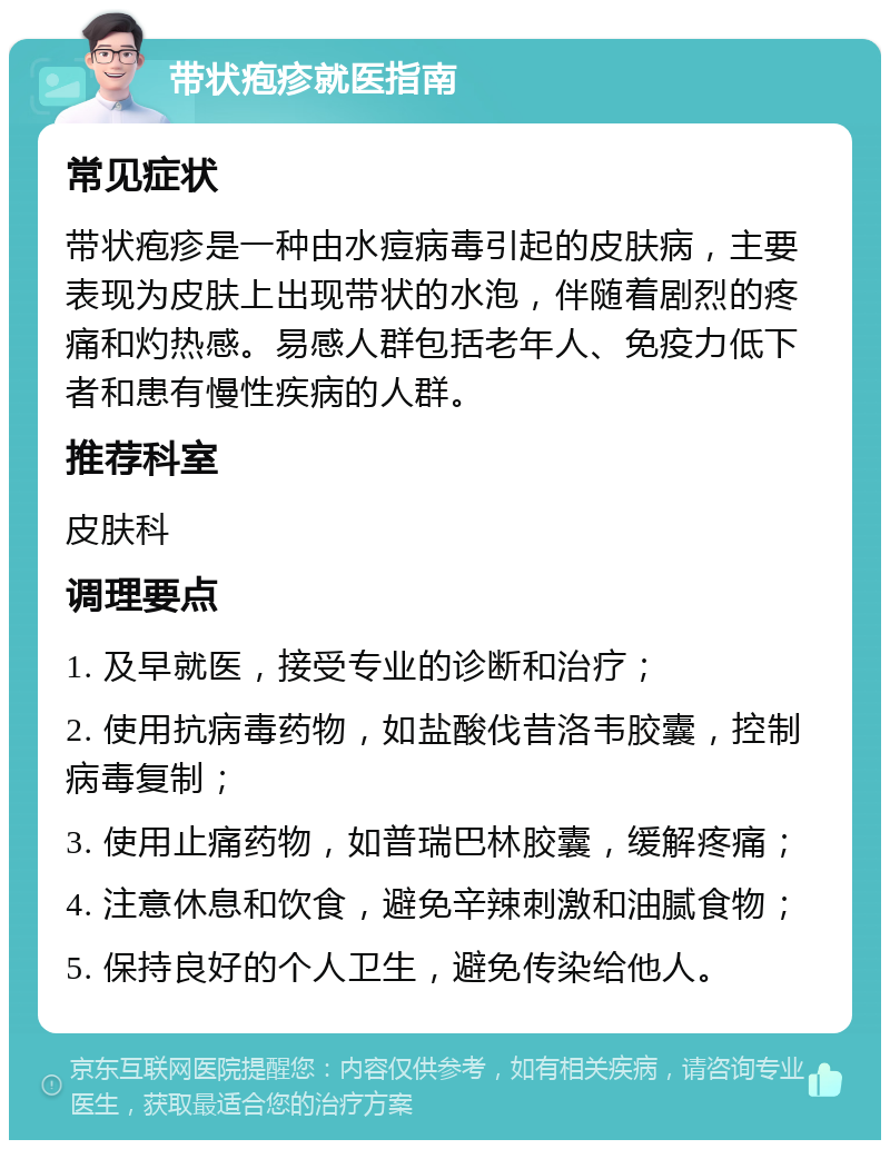 带状疱疹就医指南 常见症状 带状疱疹是一种由水痘病毒引起的皮肤病，主要表现为皮肤上出现带状的水泡，伴随着剧烈的疼痛和灼热感。易感人群包括老年人、免疫力低下者和患有慢性疾病的人群。 推荐科室 皮肤科 调理要点 1. 及早就医，接受专业的诊断和治疗； 2. 使用抗病毒药物，如盐酸伐昔洛韦胶囊，控制病毒复制； 3. 使用止痛药物，如普瑞巴林胶囊，缓解疼痛； 4. 注意休息和饮食，避免辛辣刺激和油腻食物； 5. 保持良好的个人卫生，避免传染给他人。