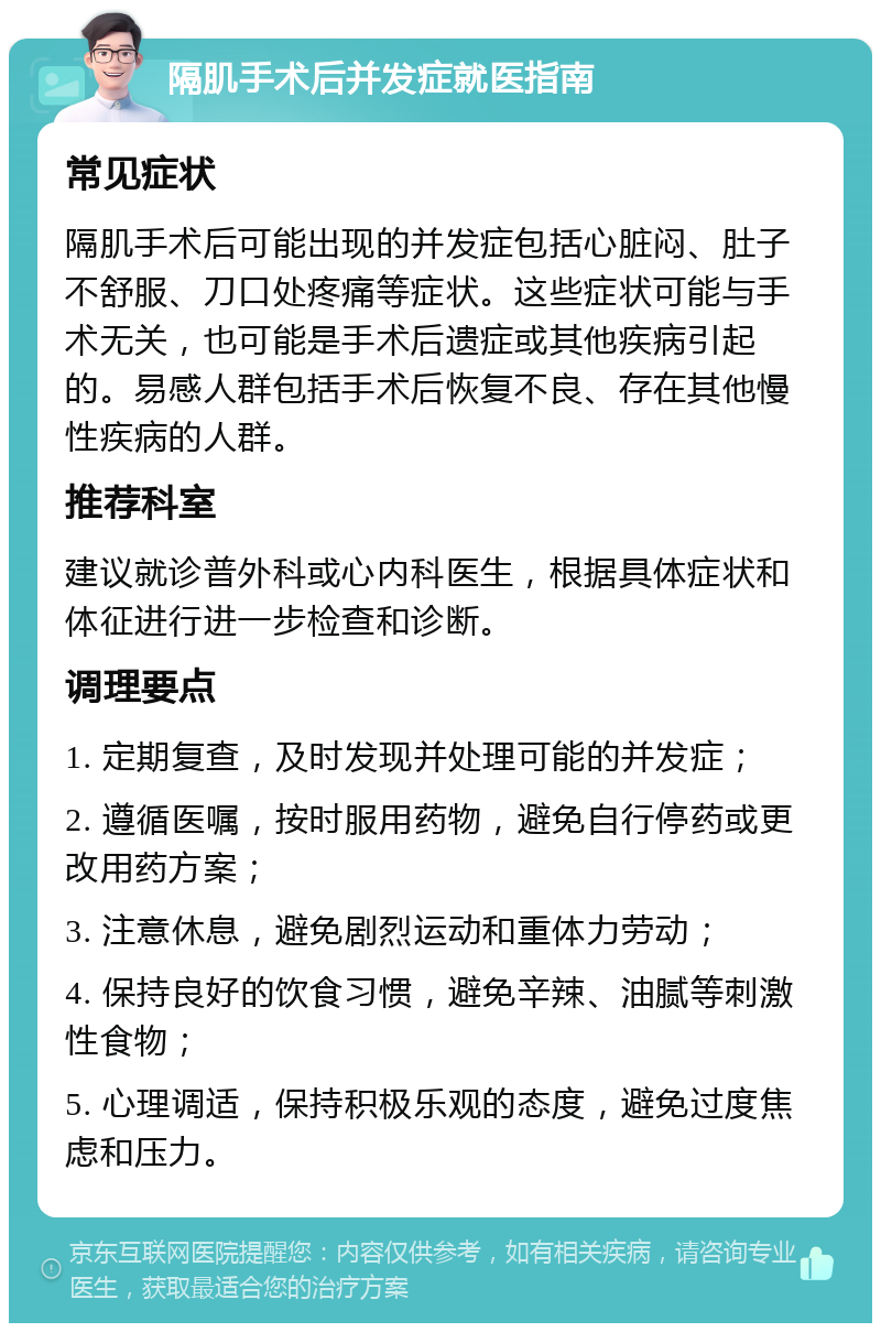 隔肌手术后并发症就医指南 常见症状 隔肌手术后可能出现的并发症包括心脏闷、肚子不舒服、刀口处疼痛等症状。这些症状可能与手术无关，也可能是手术后遗症或其他疾病引起的。易感人群包括手术后恢复不良、存在其他慢性疾病的人群。 推荐科室 建议就诊普外科或心内科医生，根据具体症状和体征进行进一步检查和诊断。 调理要点 1. 定期复查，及时发现并处理可能的并发症； 2. 遵循医嘱，按时服用药物，避免自行停药或更改用药方案； 3. 注意休息，避免剧烈运动和重体力劳动； 4. 保持良好的饮食习惯，避免辛辣、油腻等刺激性食物； 5. 心理调适，保持积极乐观的态度，避免过度焦虑和压力。