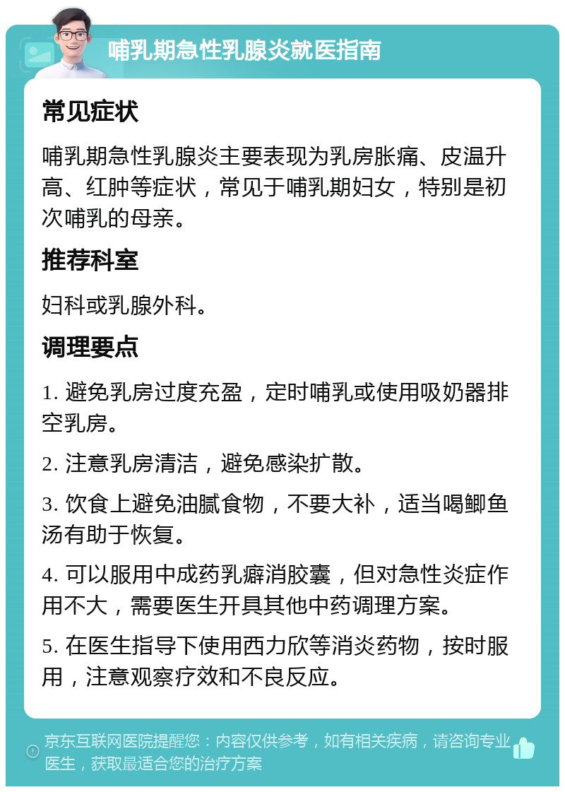 哺乳期急性乳腺炎就医指南 常见症状 哺乳期急性乳腺炎主要表现为乳房胀痛、皮温升高、红肿等症状，常见于哺乳期妇女，特别是初次哺乳的母亲。 推荐科室 妇科或乳腺外科。 调理要点 1. 避免乳房过度充盈，定时哺乳或使用吸奶器排空乳房。 2. 注意乳房清洁，避免感染扩散。 3. 饮食上避免油腻食物，不要大补，适当喝鲫鱼汤有助于恢复。 4. 可以服用中成药乳癖消胶囊，但对急性炎症作用不大，需要医生开具其他中药调理方案。 5. 在医生指导下使用西力欣等消炎药物，按时服用，注意观察疗效和不良反应。