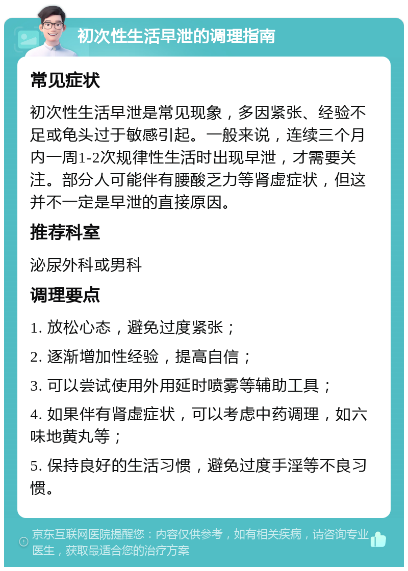 初次性生活早泄的调理指南 常见症状 初次性生活早泄是常见现象，多因紧张、经验不足或龟头过于敏感引起。一般来说，连续三个月内一周1-2次规律性生活时出现早泄，才需要关注。部分人可能伴有腰酸乏力等肾虚症状，但这并不一定是早泄的直接原因。 推荐科室 泌尿外科或男科 调理要点 1. 放松心态，避免过度紧张； 2. 逐渐增加性经验，提高自信； 3. 可以尝试使用外用延时喷雾等辅助工具； 4. 如果伴有肾虚症状，可以考虑中药调理，如六味地黄丸等； 5. 保持良好的生活习惯，避免过度手淫等不良习惯。