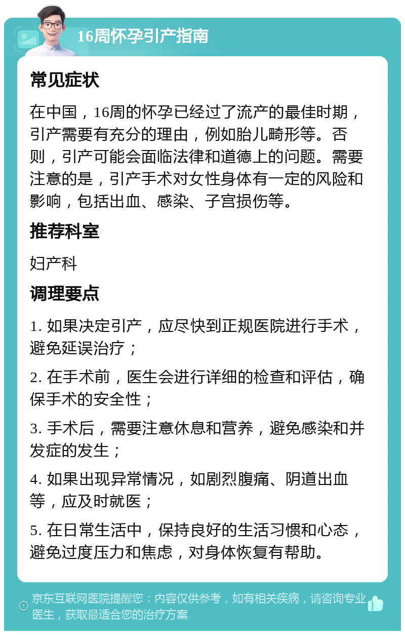 16周怀孕引产指南 常见症状 在中国，16周的怀孕已经过了流产的最佳时期，引产需要有充分的理由，例如胎儿畸形等。否则，引产可能会面临法律和道德上的问题。需要注意的是，引产手术对女性身体有一定的风险和影响，包括出血、感染、子宫损伤等。 推荐科室 妇产科 调理要点 1. 如果决定引产，应尽快到正规医院进行手术，避免延误治疗； 2. 在手术前，医生会进行详细的检查和评估，确保手术的安全性； 3. 手术后，需要注意休息和营养，避免感染和并发症的发生； 4. 如果出现异常情况，如剧烈腹痛、阴道出血等，应及时就医； 5. 在日常生活中，保持良好的生活习惯和心态，避免过度压力和焦虑，对身体恢复有帮助。