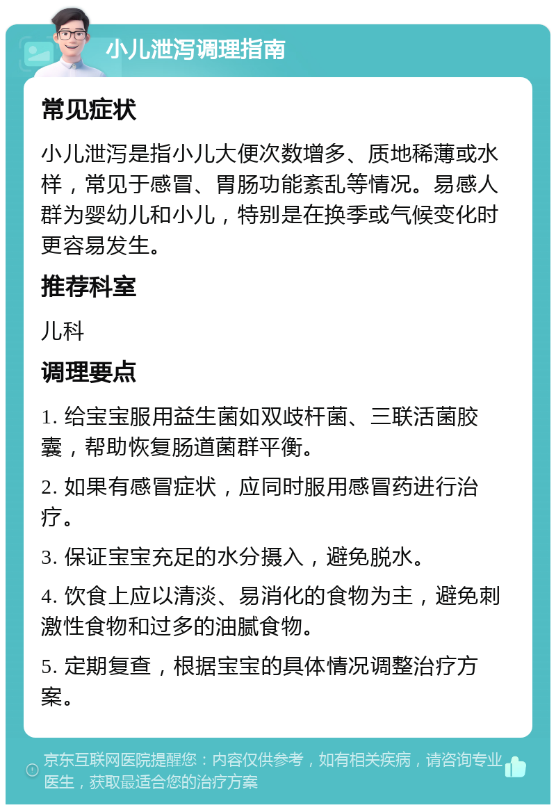 小儿泄泻调理指南 常见症状 小儿泄泻是指小儿大便次数增多、质地稀薄或水样，常见于感冒、胃肠功能紊乱等情况。易感人群为婴幼儿和小儿，特别是在换季或气候变化时更容易发生。 推荐科室 儿科 调理要点 1. 给宝宝服用益生菌如双歧杆菌、三联活菌胶囊，帮助恢复肠道菌群平衡。 2. 如果有感冒症状，应同时服用感冒药进行治疗。 3. 保证宝宝充足的水分摄入，避免脱水。 4. 饮食上应以清淡、易消化的食物为主，避免刺激性食物和过多的油腻食物。 5. 定期复查，根据宝宝的具体情况调整治疗方案。