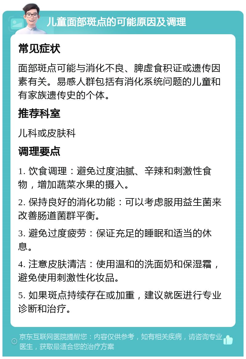 儿童面部斑点的可能原因及调理 常见症状 面部斑点可能与消化不良、脾虚食积证或遗传因素有关。易感人群包括有消化系统问题的儿童和有家族遗传史的个体。 推荐科室 儿科或皮肤科 调理要点 1. 饮食调理：避免过度油腻、辛辣和刺激性食物，增加蔬菜水果的摄入。 2. 保持良好的消化功能：可以考虑服用益生菌来改善肠道菌群平衡。 3. 避免过度疲劳：保证充足的睡眠和适当的休息。 4. 注意皮肤清洁：使用温和的洗面奶和保湿霜，避免使用刺激性化妆品。 5. 如果斑点持续存在或加重，建议就医进行专业诊断和治疗。