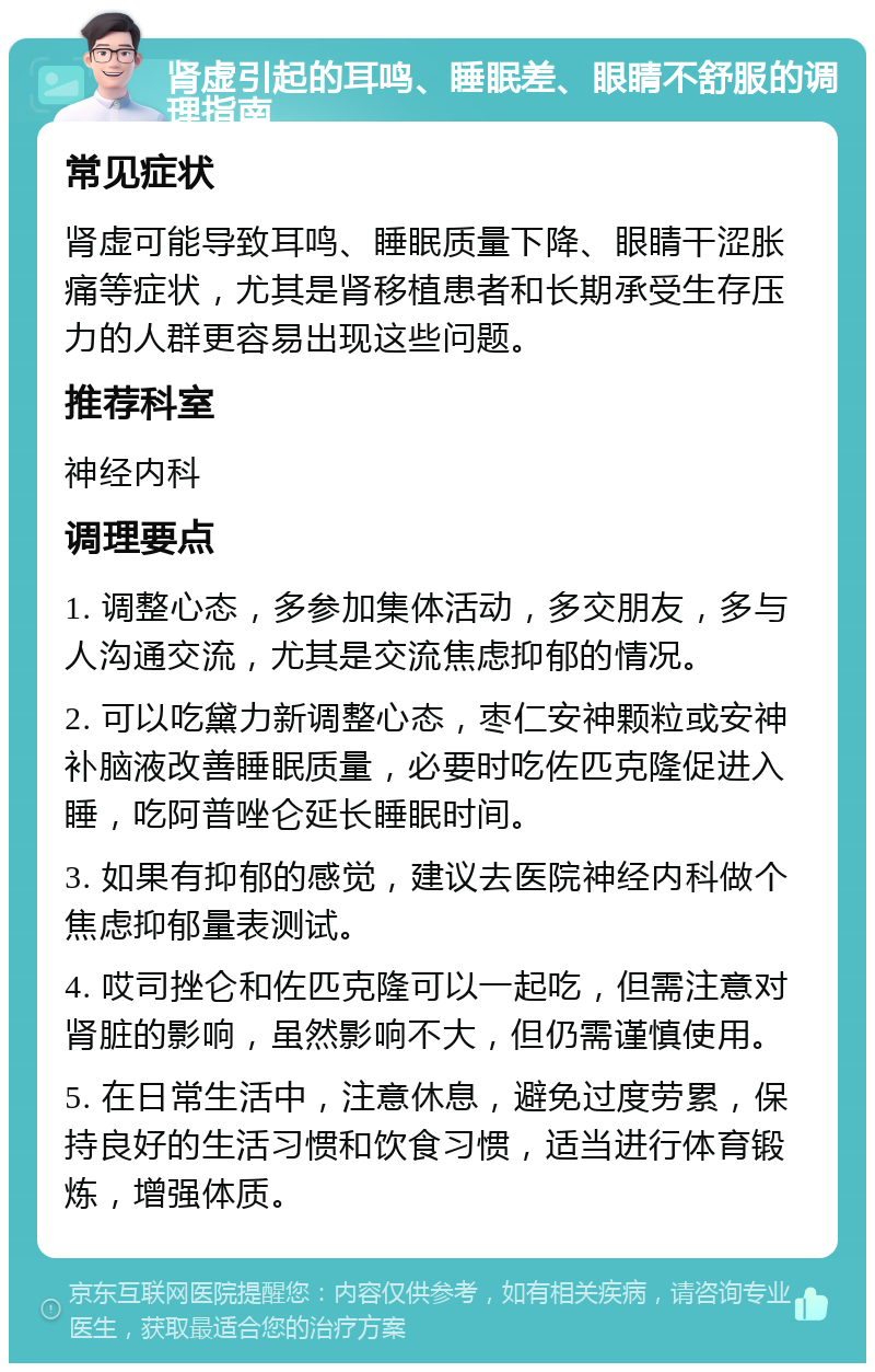 肾虚引起的耳鸣、睡眠差、眼睛不舒服的调理指南 常见症状 肾虚可能导致耳鸣、睡眠质量下降、眼睛干涩胀痛等症状，尤其是肾移植患者和长期承受生存压力的人群更容易出现这些问题。 推荐科室 神经内科 调理要点 1. 调整心态，多参加集体活动，多交朋友，多与人沟通交流，尤其是交流焦虑抑郁的情况。 2. 可以吃黛力新调整心态，枣仁安神颗粒或安神补脑液改善睡眠质量，必要时吃佐匹克隆促进入睡，吃阿普唑仑延长睡眠时间。 3. 如果有抑郁的感觉，建议去医院神经内科做个焦虑抑郁量表测试。 4. 哎司挫仑和佐匹克隆可以一起吃，但需注意对肾脏的影响，虽然影响不大，但仍需谨慎使用。 5. 在日常生活中，注意休息，避免过度劳累，保持良好的生活习惯和饮食习惯，适当进行体育锻炼，增强体质。