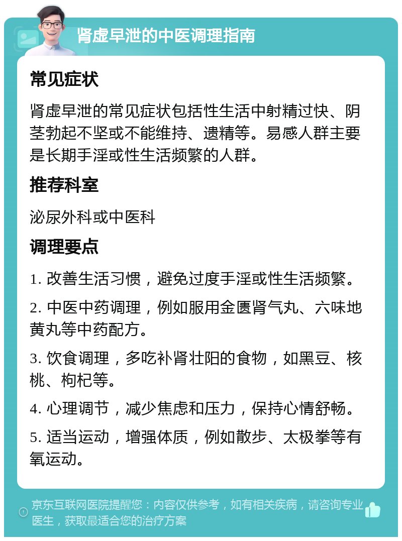 肾虚早泄的中医调理指南 常见症状 肾虚早泄的常见症状包括性生活中射精过快、阴茎勃起不坚或不能维持、遗精等。易感人群主要是长期手淫或性生活频繁的人群。 推荐科室 泌尿外科或中医科 调理要点 1. 改善生活习惯，避免过度手淫或性生活频繁。 2. 中医中药调理，例如服用金匮肾气丸、六味地黄丸等中药配方。 3. 饮食调理，多吃补肾壮阳的食物，如黑豆、核桃、枸杞等。 4. 心理调节，减少焦虑和压力，保持心情舒畅。 5. 适当运动，增强体质，例如散步、太极拳等有氧运动。