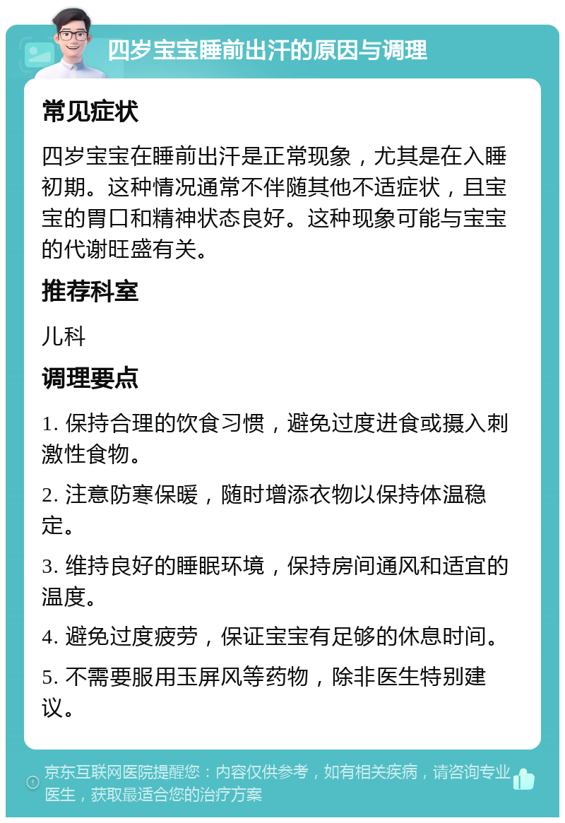 四岁宝宝睡前出汗的原因与调理 常见症状 四岁宝宝在睡前出汗是正常现象，尤其是在入睡初期。这种情况通常不伴随其他不适症状，且宝宝的胃口和精神状态良好。这种现象可能与宝宝的代谢旺盛有关。 推荐科室 儿科 调理要点 1. 保持合理的饮食习惯，避免过度进食或摄入刺激性食物。 2. 注意防寒保暖，随时增添衣物以保持体温稳定。 3. 维持良好的睡眠环境，保持房间通风和适宜的温度。 4. 避免过度疲劳，保证宝宝有足够的休息时间。 5. 不需要服用玉屏风等药物，除非医生特别建议。