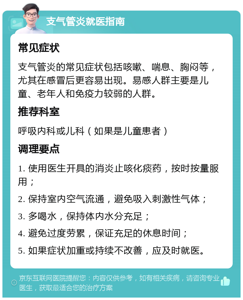 支气管炎就医指南 常见症状 支气管炎的常见症状包括咳嗽、喘息、胸闷等，尤其在感冒后更容易出现。易感人群主要是儿童、老年人和免疫力较弱的人群。 推荐科室 呼吸内科或儿科（如果是儿童患者） 调理要点 1. 使用医生开具的消炎止咳化痰药，按时按量服用； 2. 保持室内空气流通，避免吸入刺激性气体； 3. 多喝水，保持体内水分充足； 4. 避免过度劳累，保证充足的休息时间； 5. 如果症状加重或持续不改善，应及时就医。