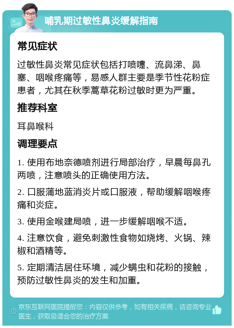 哺乳期过敏性鼻炎缓解指南 常见症状 过敏性鼻炎常见症状包括打喷嚏、流鼻涕、鼻塞、咽喉疼痛等，易感人群主要是季节性花粉症患者，尤其在秋季蒿草花粉过敏时更为严重。 推荐科室 耳鼻喉科 调理要点 1. 使用布地奈德喷剂进行局部治疗，早晨每鼻孔两喷，注意喷头的正确使用方法。 2. 口服蒲地蓝消炎片或口服液，帮助缓解咽喉疼痛和炎症。 3. 使用金喉建局喷，进一步缓解咽喉不适。 4. 注意饮食，避免刺激性食物如烧烤、火锅、辣椒和酒精等。 5. 定期清洁居住环境，减少螨虫和花粉的接触，预防过敏性鼻炎的发生和加重。