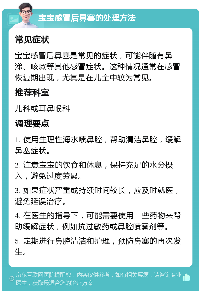 宝宝感冒后鼻塞的处理方法 常见症状 宝宝感冒后鼻塞是常见的症状，可能伴随有鼻涕、咳嗽等其他感冒症状。这种情况通常在感冒恢复期出现，尤其是在儿童中较为常见。 推荐科室 儿科或耳鼻喉科 调理要点 1. 使用生理性海水喷鼻腔，帮助清洁鼻腔，缓解鼻塞症状。 2. 注意宝宝的饮食和休息，保持充足的水分摄入，避免过度劳累。 3. 如果症状严重或持续时间较长，应及时就医，避免延误治疗。 4. 在医生的指导下，可能需要使用一些药物来帮助缓解症状，例如抗过敏药或鼻腔喷雾剂等。 5. 定期进行鼻腔清洁和护理，预防鼻塞的再次发生。